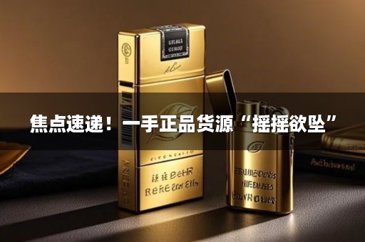 焦点速递！一手正品货源“摇摇欲坠”