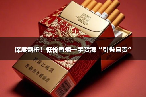 深度剖析！低价香烟一手货源“引咎自责”