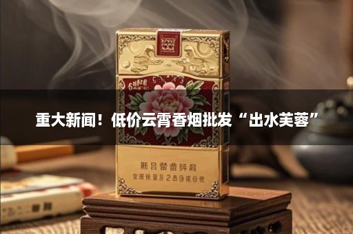 重大新闻！低价云霄香烟批发“出水芙蓉”