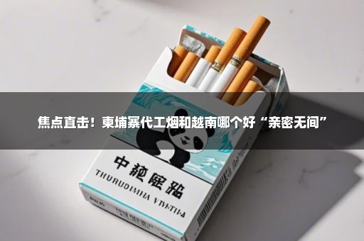 焦点直击！柬埔寨代工烟和越南哪个好“亲密无间”