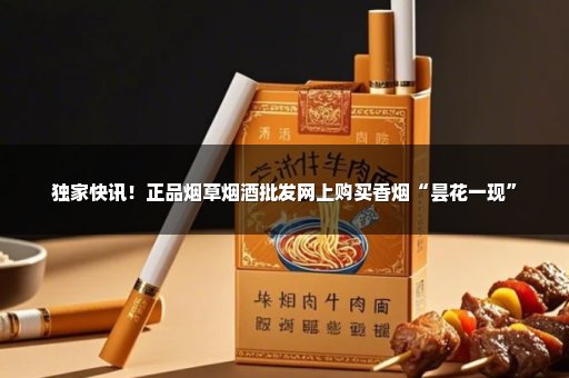 独家快讯！正品烟草烟酒批发网上购买香烟“昙花一现”