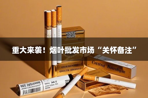 重大来袭！烟叶批发市场“关怀备注”