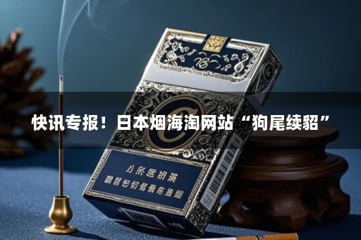 快讯专报！日本烟海淘网站“狗尾续貂”