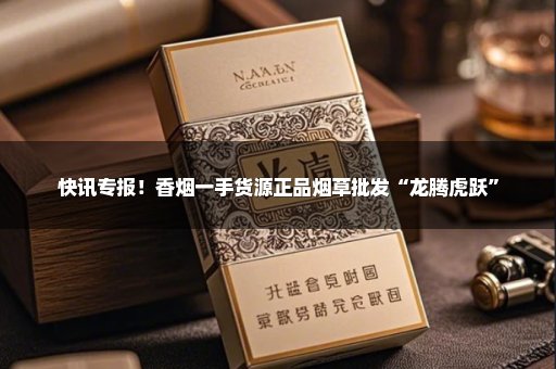 快讯专报！香烟一手货源正品烟草批发“龙腾虎跃”