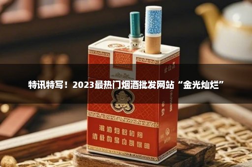 特讯特写！2023最热门烟酒批发网站“金光灿烂”