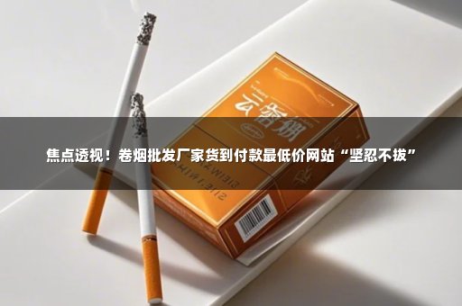 焦点透视！卷烟批发厂家货到付款最低价网站“坚忍不拔”