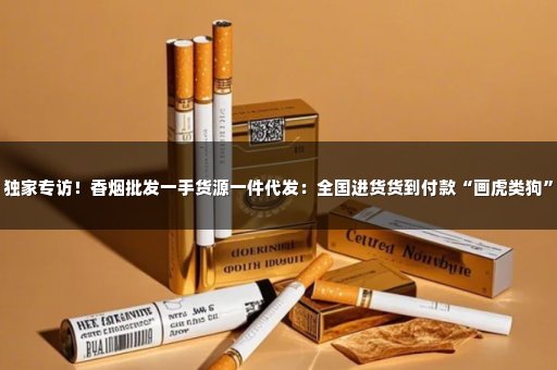 独家专访！香烟批发一手货源一件代发：全国进货货到付款“画虎类狗”