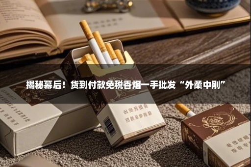 揭秘幕后！货到付款免税香烟一手批发“外柔中刚”