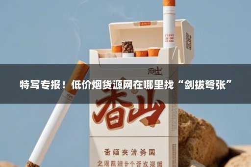 特写专报！低价烟货源网在哪里找“剑拔弩张”