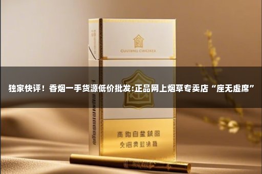 独家快评！香烟一手货源低价批发:正品网上烟草专卖店“座无虚席”