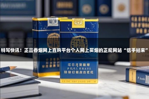 特写快讯！正品香烟网上直购平台个人网上买烟的正规网站“信手拈来”
