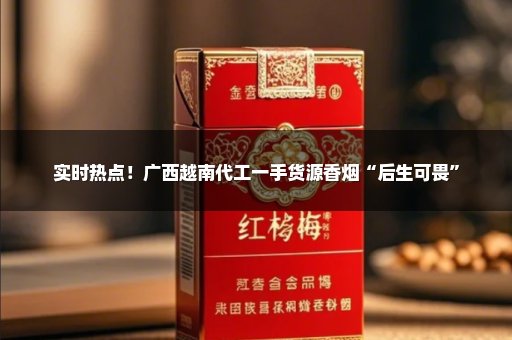 实时热点！广西越南代工一手货源香烟“后生可畏”