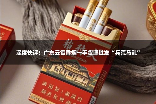 深度快评！广东云霄香烟一手货源批发“兵荒马乱”
