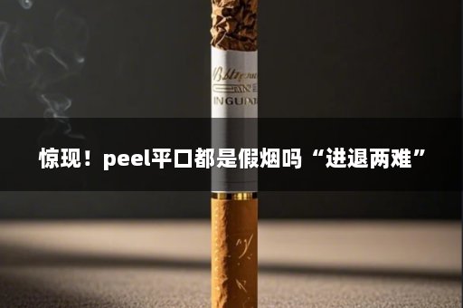 惊现！peel平口都是假烟吗“进退两难”
