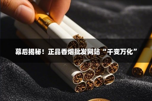 幕后揭秘！正品香烟批发网站“千变万化”