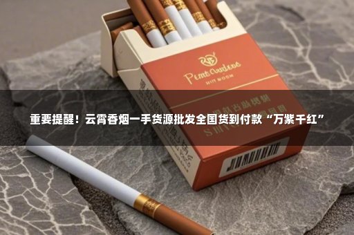 重要提醒！云霄香烟一手货源批发全国货到付款“万紫千红”