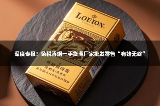 深度专报！免税香烟一手货源厂家批发零售“有始无终”