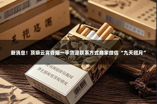 新消息！顶级云霄香烟一手货源联系方式商家微信“九天揽月”