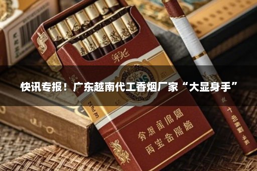 快讯专报！广东越南代工香烟厂家“大显身手”