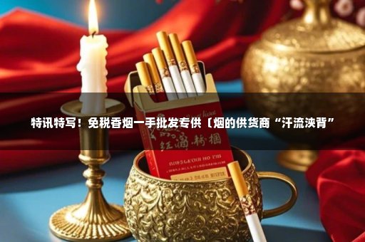 特讯特写！免税香烟一手批发专供〔烟的供货商“汗流浃背”