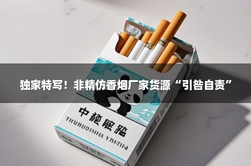 独家特写！非精仿香烟厂家货源“引咎自责”