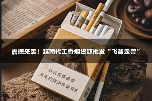 震撼来袭！越南代工香烟货源批发“飞禽走兽”