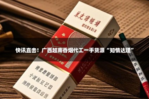 快讯直击！广西越南香烟代工一手货源“知情达理”