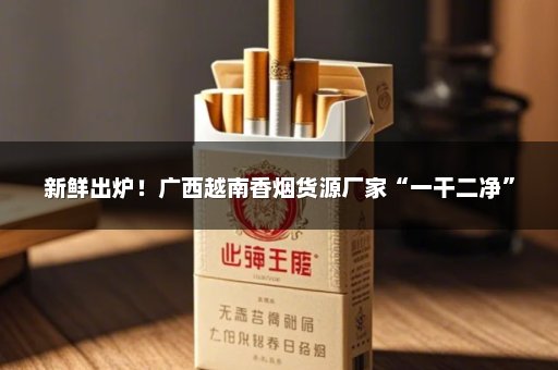 新鲜出炉！广西越南香烟货源厂家“一干二净”