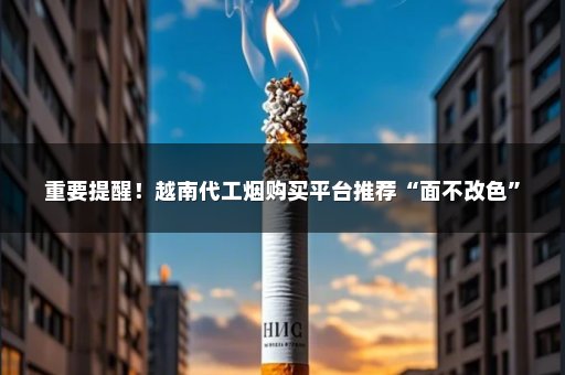 重要提醒！越南代工烟购买平台推荐“面不改色”