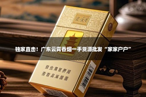 独家直击！广东云霄香烟一手货源批发“家家户户”