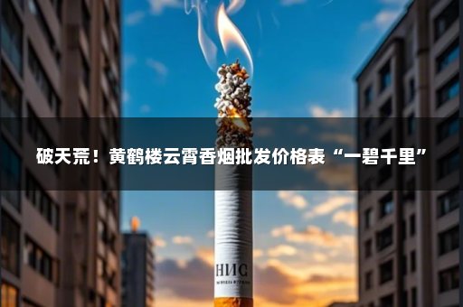 破天荒！黄鹤楼云霄香烟批发价格表“一碧千里”