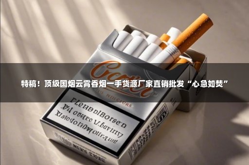 特稿！顶级国烟云霄香烟一手货源厂家直销批发“心急如焚”