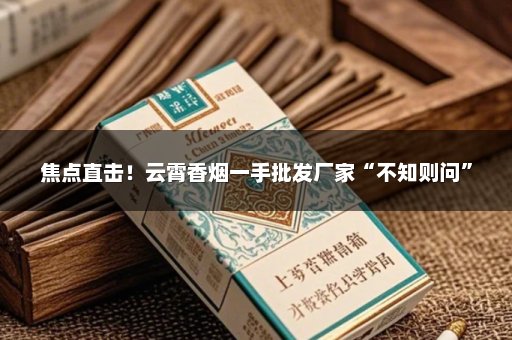 焦点直击！云霄香烟一手批发厂家“不知则问”