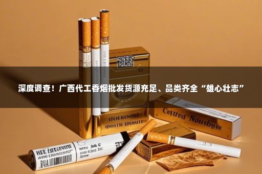 深度调查！广西代工香烟批发货源充足、品类齐全“雄心壮志”