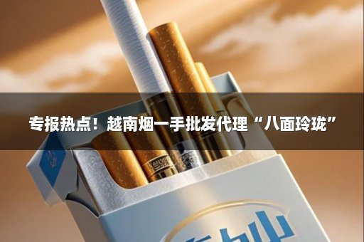 专报热点！越南烟一手批发代理“八面玲珑”