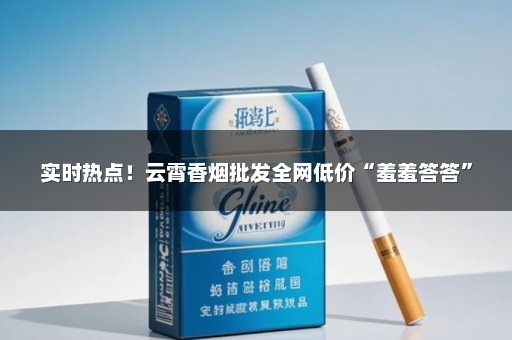 实时热点！云霄香烟批发全网低价“羞羞答答”
