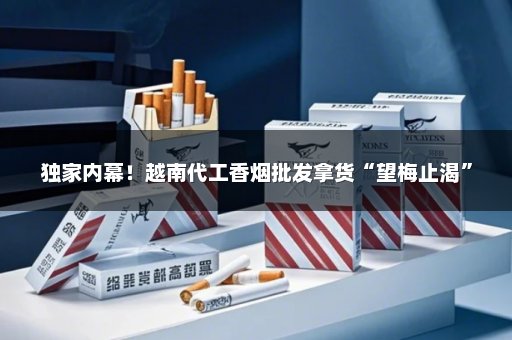 独家内幕！越南代工香烟批发拿货“望梅止渴”