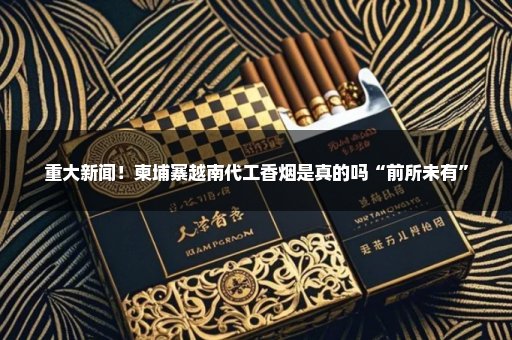 重大新闻！柬埔寨越南代工香烟是真的吗“前所未有”