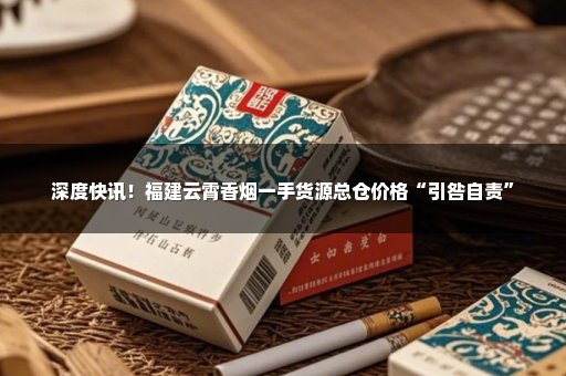 深度快讯！福建云霄香烟一手货源总仓价格“引咎自责”