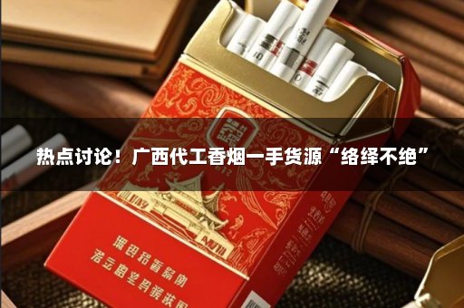 热点讨论！广西代工香烟一手货源“络绎不绝”