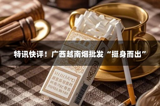 特讯快评！广西越南烟批发“挺身而出”