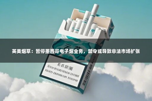 英美烟草：暂停墨西哥电子烟业务，禁令或导致非法市场扩张