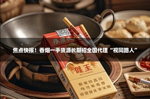 焦点快报！香烟一手货源长期招全国代理“视同路人”
