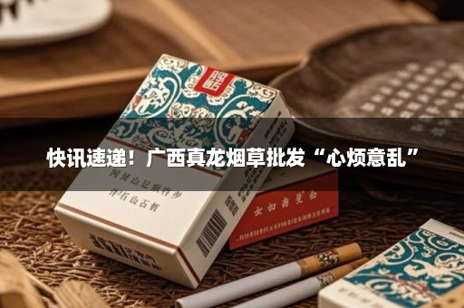 快讯速递！广西真龙烟草批发“心烦意乱”