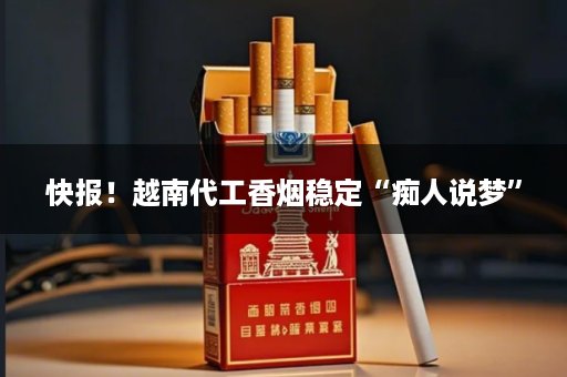 快报！越南代工香烟稳定“痴人说梦”