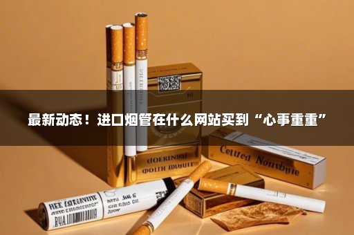 最新动态！进口烟管在什么网站买到“心事重重”
