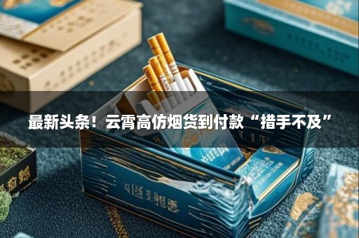 最新头条！云霄高仿烟货到付款“措手不及”