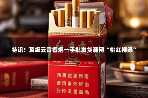 特讯！顶级云霄香烟一手批发货源网“桃红柳绿”