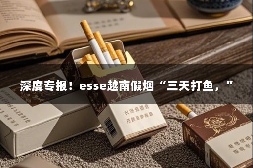 深度专报！esse越南假烟“三天打鱼，”