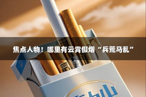 焦点人物！哪里有云霄假烟“兵荒马乱”